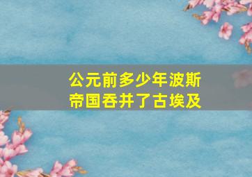 公元前多少年波斯帝国吞并了古埃及