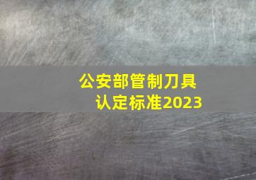 公安部管制刀具认定标准2023