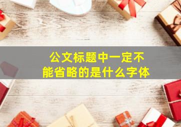 公文标题中一定不能省略的是什么字体