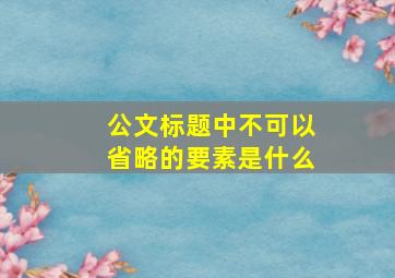 公文标题中不可以省略的要素是什么