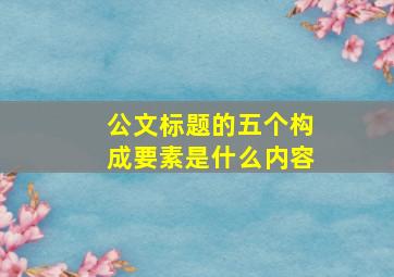 公文标题的五个构成要素是什么内容