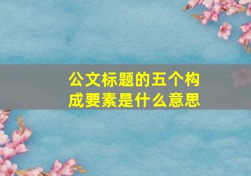 公文标题的五个构成要素是什么意思