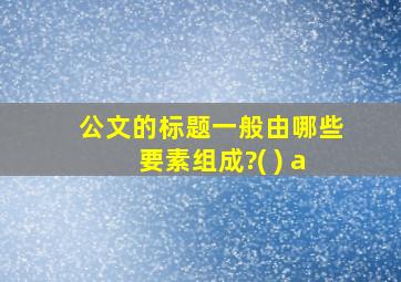 公文的标题一般由哪些要素组成?( ) a