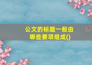 公文的标题一般由哪些要项组成()