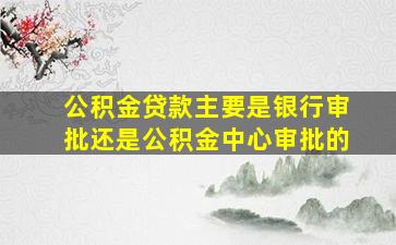 公积金贷款主要是银行审批还是公积金中心审批的