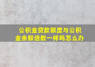 公积金贷款额度与公积金余额倍数一样吗怎么办