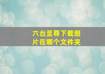 六台至尊下载图片在哪个文件夹