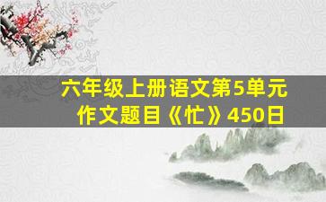 六年级上册语文第5单元作文题目《忙》450日