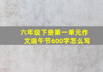 六年级下册第一单元作文端午节600字怎么写