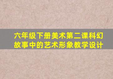 六年级下册美术第二课科幻故事中的艺术形象教学设计