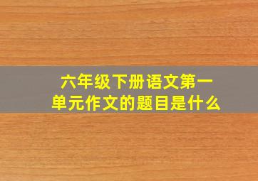 六年级下册语文第一单元作文的题目是什么