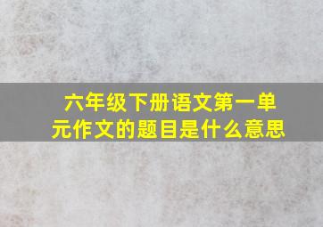 六年级下册语文第一单元作文的题目是什么意思