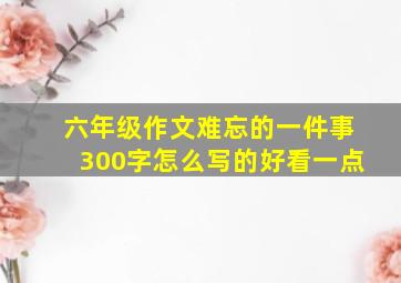 六年级作文难忘的一件事300字怎么写的好看一点