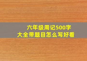 六年级周记500字大全带题目怎么写好看