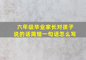 六年级毕业家长对孩子说的话简短一句话怎么写