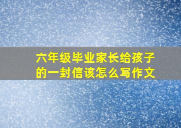 六年级毕业家长给孩子的一封信该怎么写作文