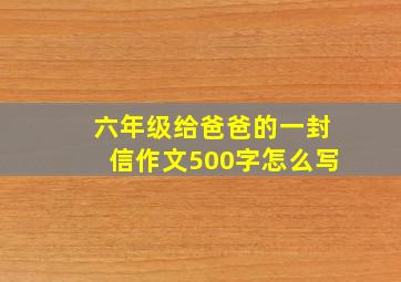 六年级给爸爸的一封信作文500字怎么写