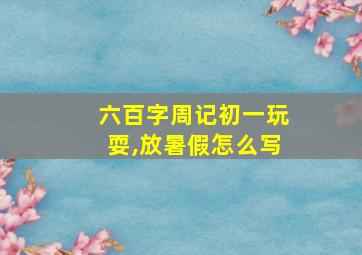 六百字周记初一玩耍,放暑假怎么写