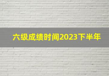 六级成绩时间2023下半年