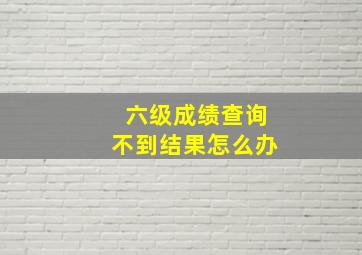 六级成绩查询不到结果怎么办