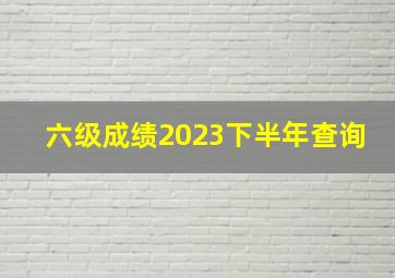 六级成绩2023下半年查询