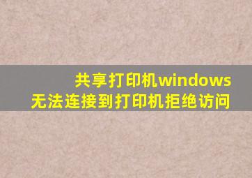 共享打印机windows无法连接到打印机拒绝访问