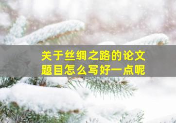 关于丝绸之路的论文题目怎么写好一点呢