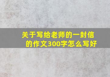 关于写给老师的一封信的作文300字怎么写好