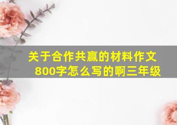 关于合作共赢的材料作文800字怎么写的啊三年级