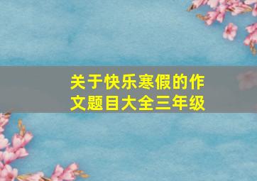 关于快乐寒假的作文题目大全三年级