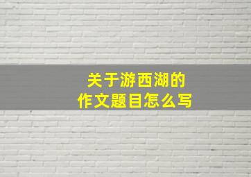 关于游西湖的作文题目怎么写