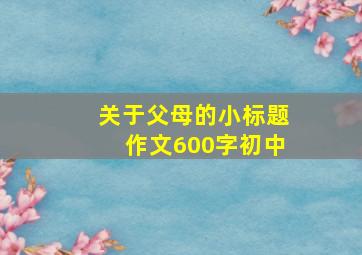 关于父母的小标题作文600字初中