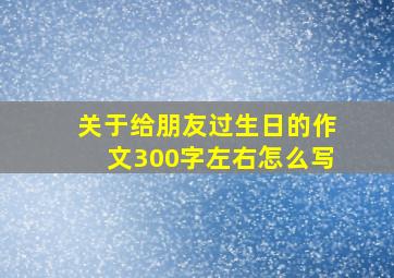 关于给朋友过生日的作文300字左右怎么写