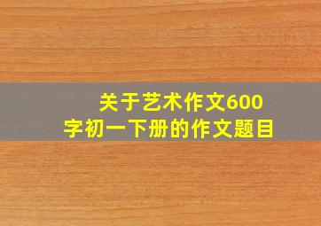 关于艺术作文600字初一下册的作文题目