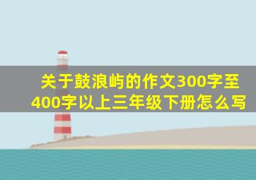 关于鼓浪屿的作文300字至400字以上三年级下册怎么写