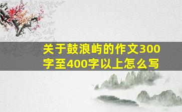 关于鼓浪屿的作文300字至400字以上怎么写