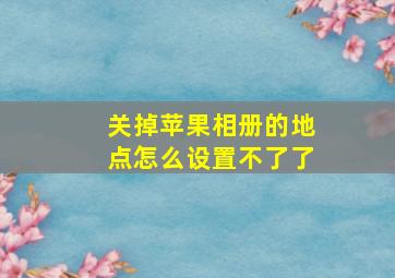 关掉苹果相册的地点怎么设置不了了