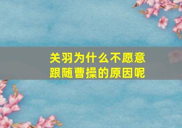 关羽为什么不愿意跟随曹操的原因呢