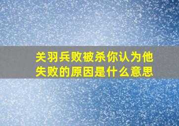 关羽兵败被杀你认为他失败的原因是什么意思