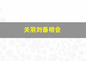 关羽刘备相会