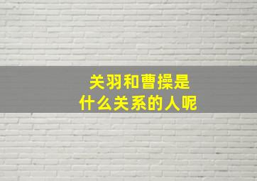 关羽和曹操是什么关系的人呢