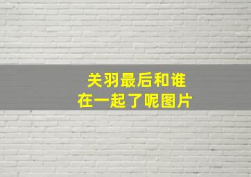 关羽最后和谁在一起了呢图片