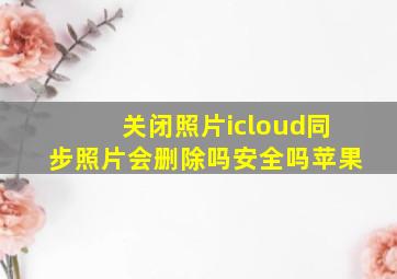 关闭照片icloud同步照片会删除吗安全吗苹果