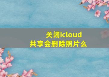 关闭icloud共享会删除照片么