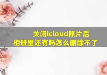 关闭icloud照片后相册里还有吗怎么删除不了