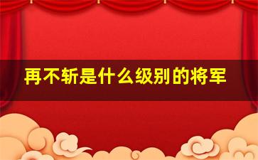 再不斩是什么级别的将军