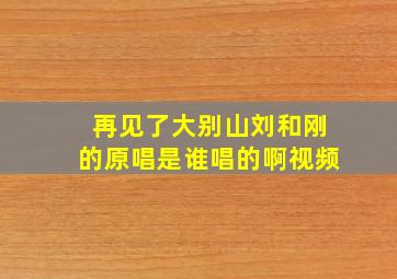 再见了大别山刘和刚的原唱是谁唱的啊视频