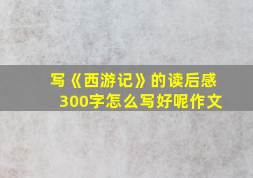 写《西游记》的读后感300字怎么写好呢作文