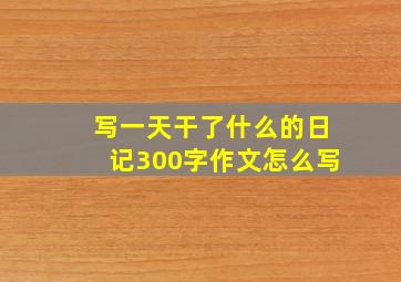 写一天干了什么的日记300字作文怎么写