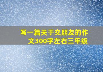 写一篇关于交朋友的作文300字左右三年级